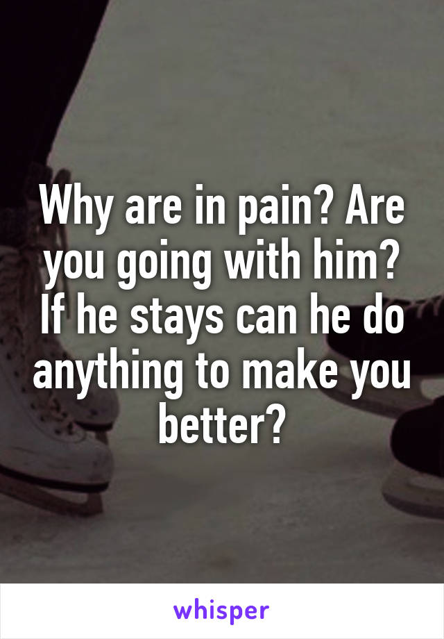 Why are in pain? Are you going with him? If he stays can he do anything to make you better?