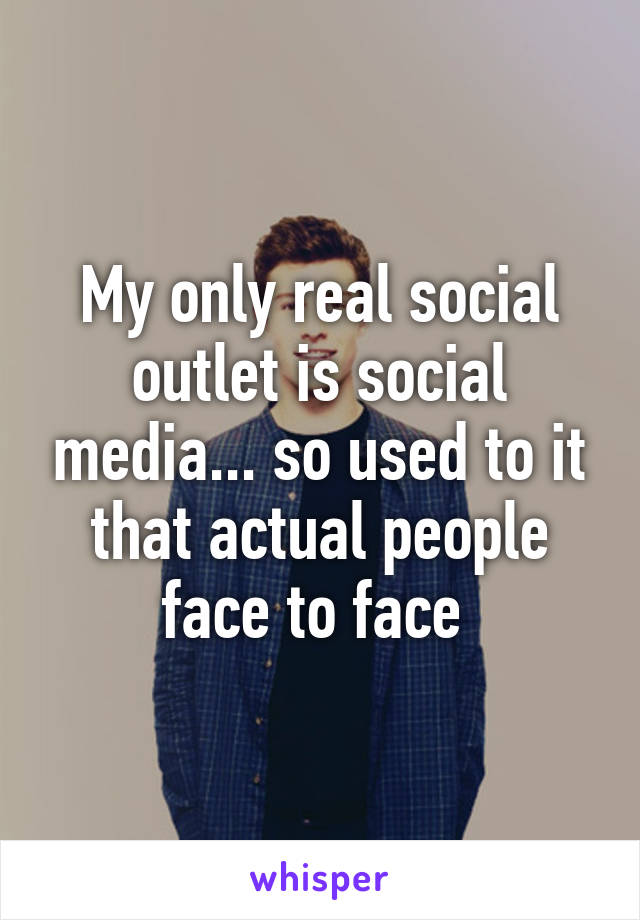 My only real social outlet is social media... so used to it that actual people face to face 