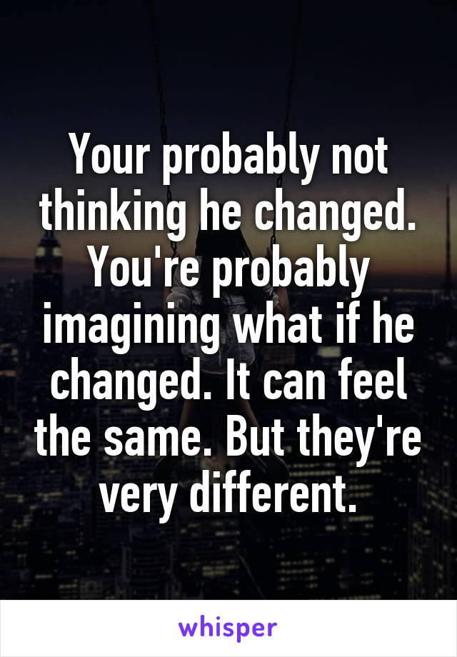 Your probably not thinking he changed. You're probably imagining what if he changed. It can feel the same. But they're very different.