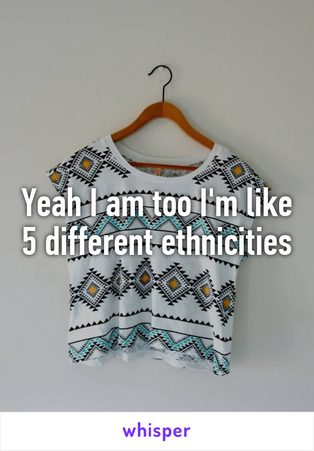 Yeah I am too I'm like 5 different ethnicities