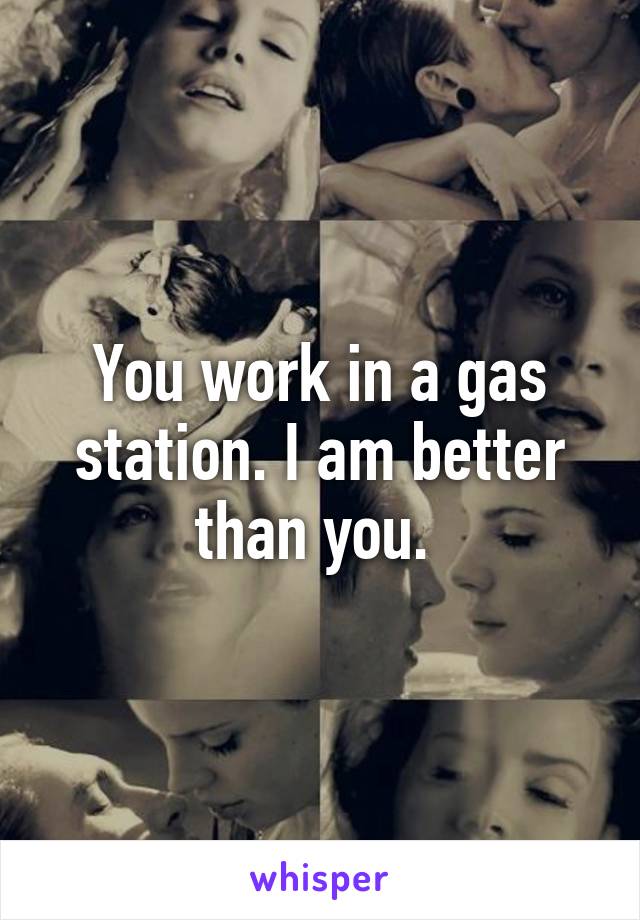 You work in a gas station. I am better than you. 