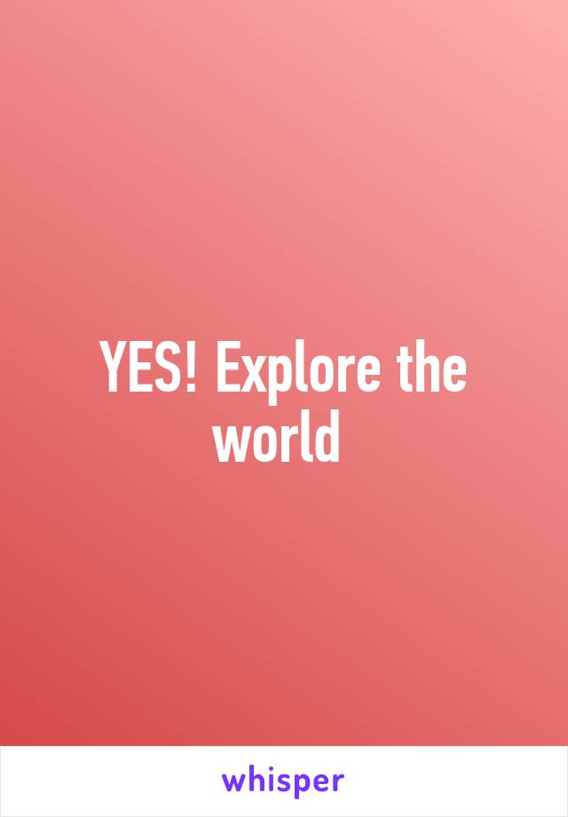 YES! Explore the world 