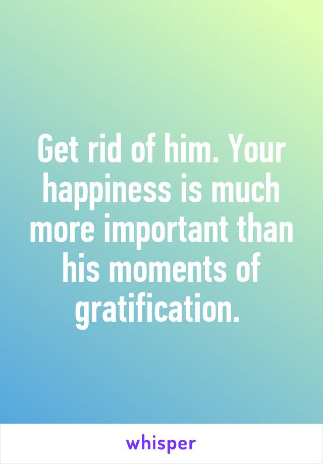 Get rid of him. Your happiness is much more important than his moments of gratification. 