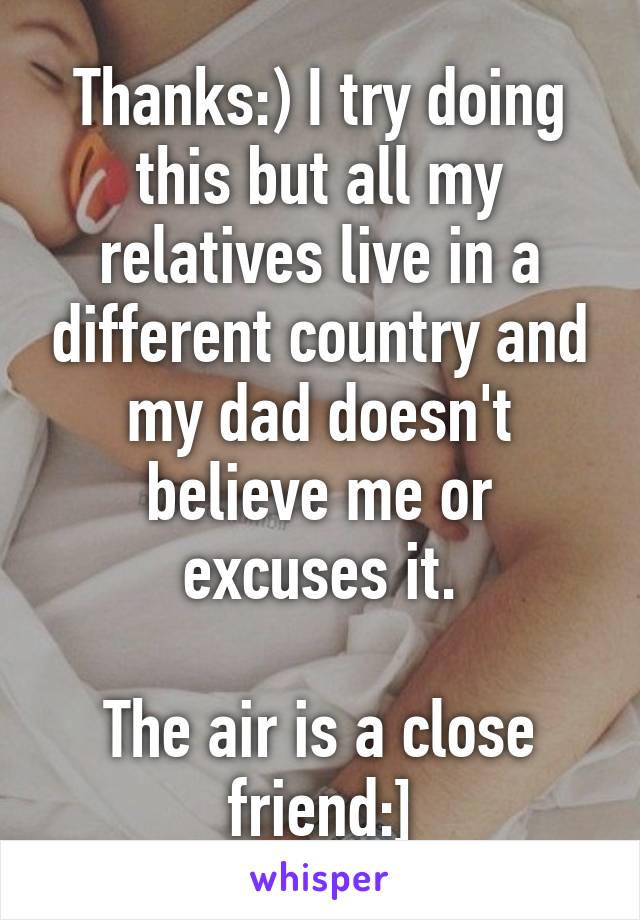 Thanks:) I try doing this but all my relatives live in a different country and my dad doesn't believe me or excuses it.

The air is a close friend:]