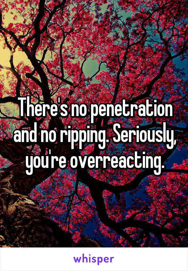 There's no penetration and no ripping. Seriously, you're overreacting.