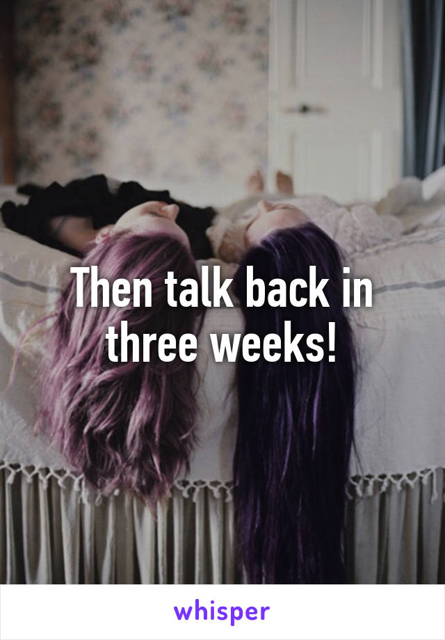 Then talk back in three weeks!