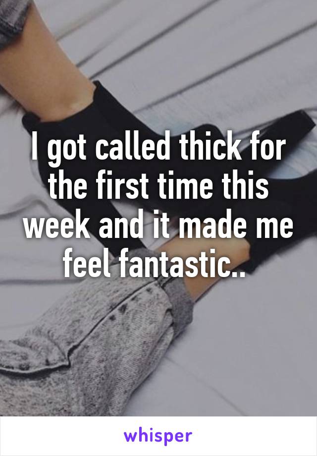 I got called thick for the first time this week and it made me feel fantastic.. 
