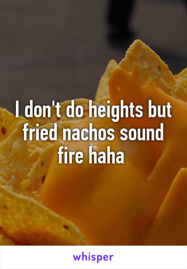 I don't do heights but fried nachos sound fire haha 