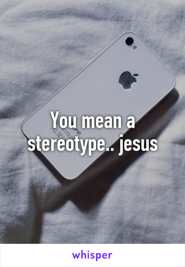 You mean a stereotype.. jesus