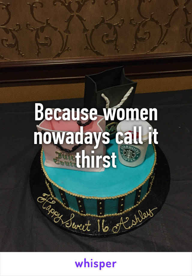 Because women nowadays call it thirst