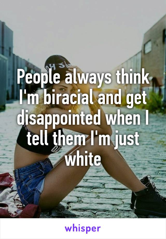 People always think I'm biracial and get disappointed when I tell them I'm just white