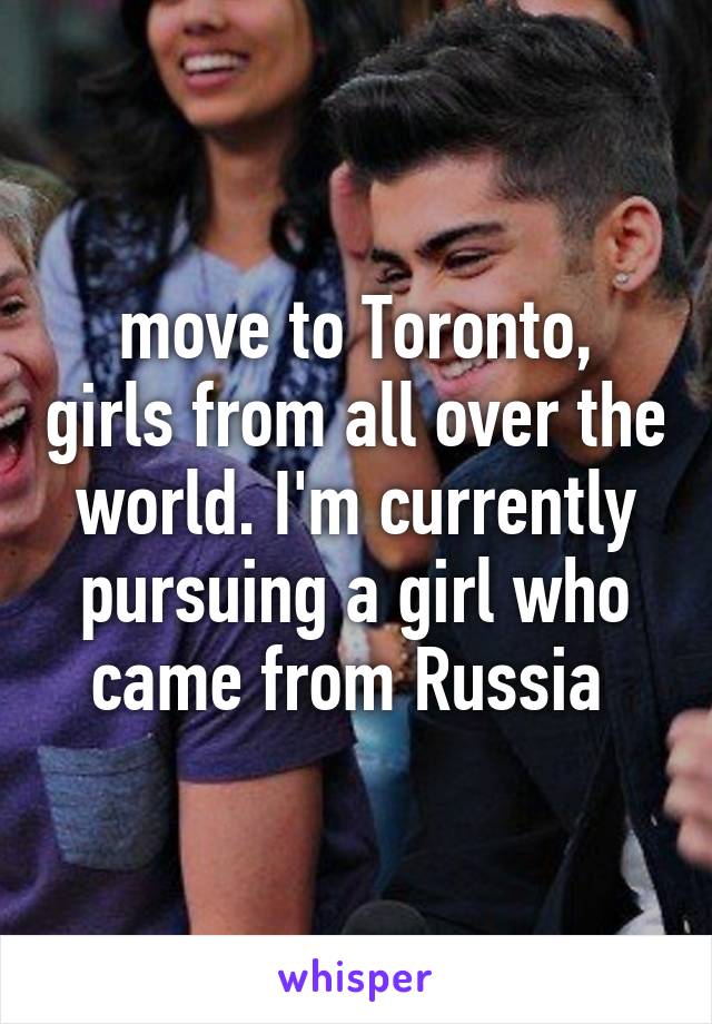  move to Toronto,  girls from all over the world. I'm currently pursuing a girl who came from Russia 