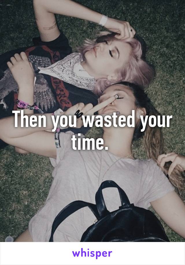 Then you wasted your time. 