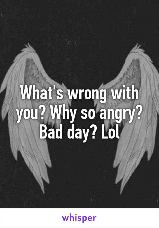 What's wrong with you? Why so angry? Bad day? Lol