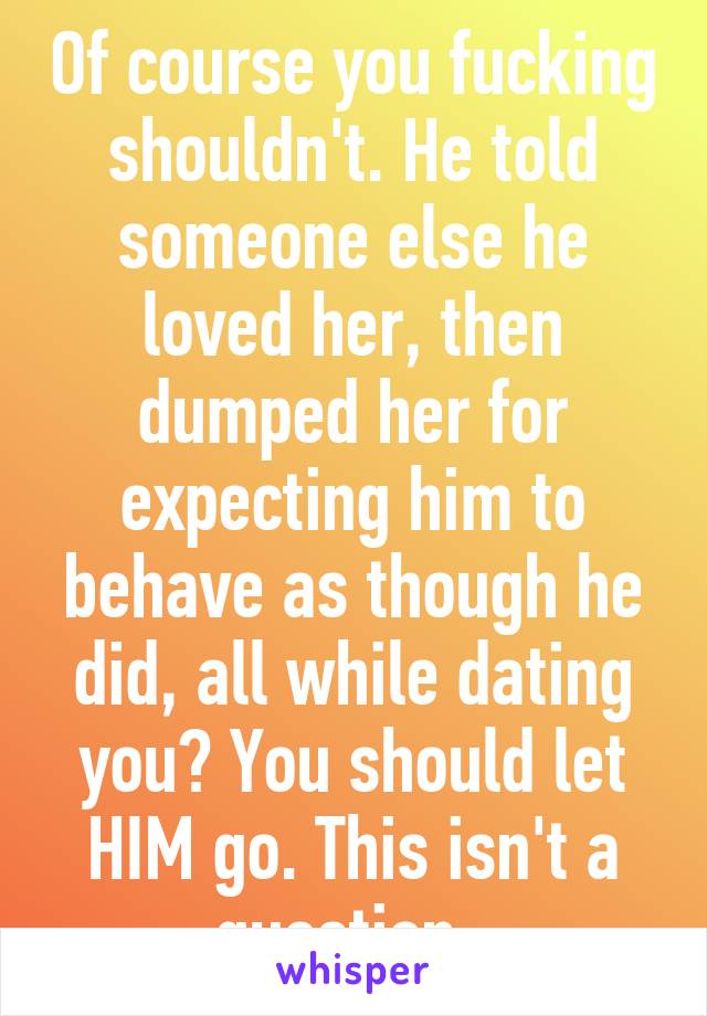 Of course you fucking shouldn't. He told someone else he loved her, then dumped her for expecting him to behave as though he did, all while dating you? You should let HIM go. This isn't a question. 