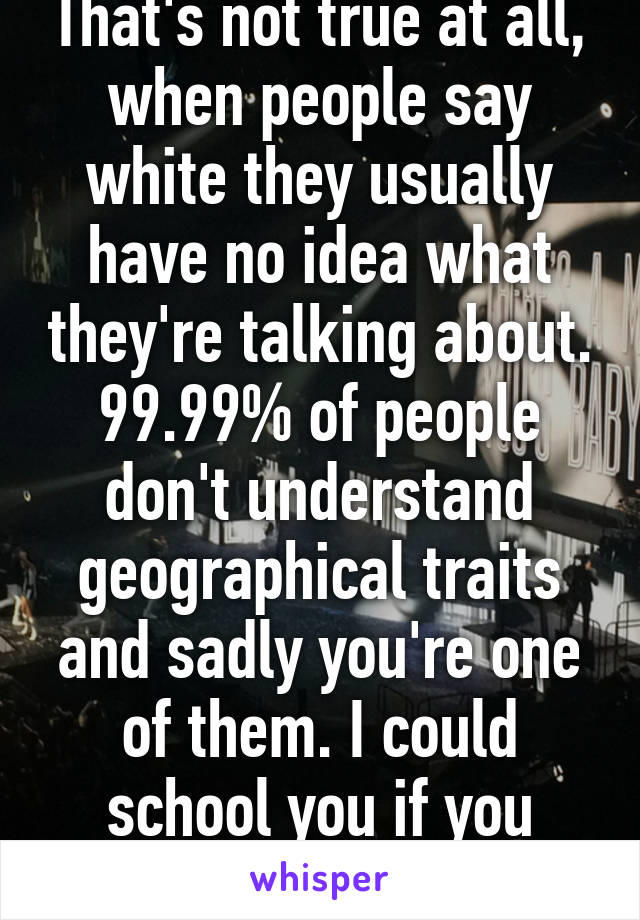 That's not true at all, when people say white they usually have no idea what they're talking about. 99.99% of people don't understand geographical traits and sadly you're one of them. I could school you if you want.