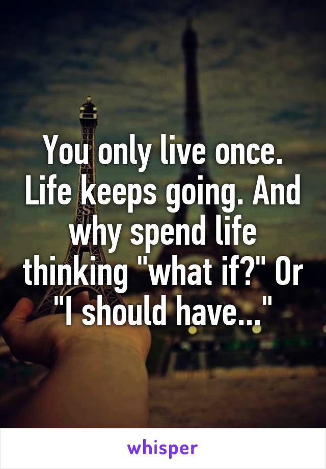 You only live once. Life keeps going. And why spend life thinking "what if?" Or "I should have..."