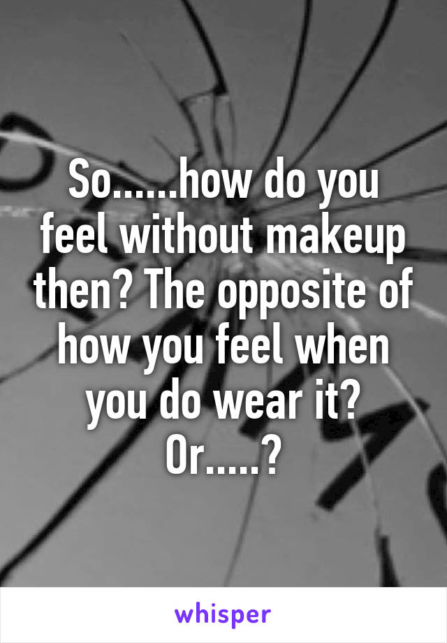 So......how do you feel without makeup then? The opposite of how you feel when you do wear it? Or.....?
