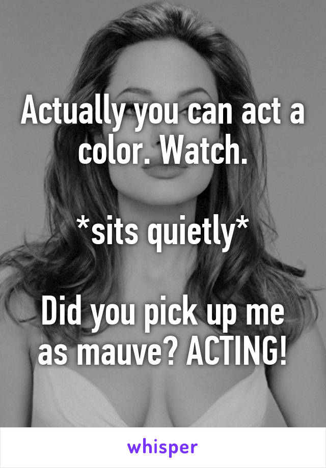 Actually you can act a color. Watch.

*sits quietly*

Did you pick up me as mauve? ACTING!
