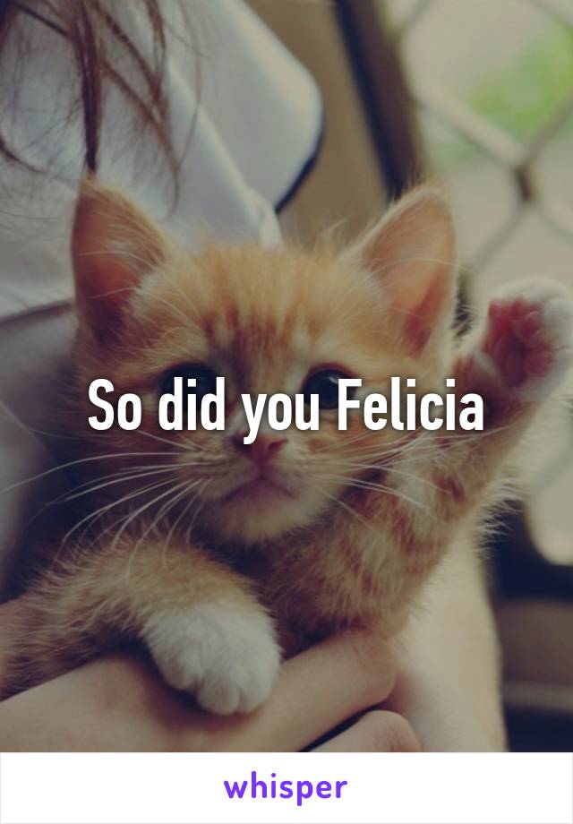 So did you Felicia