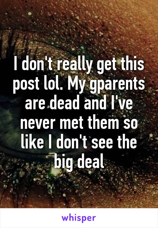 I don't really get this post lol. My gparents are dead and I've never met them so like I don't see the big deal