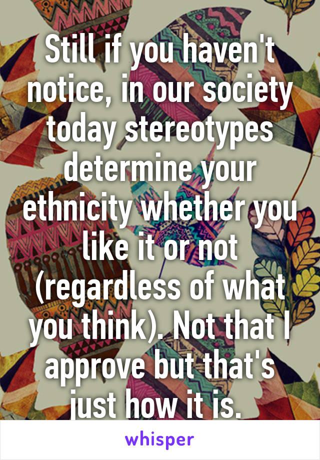 Still if you haven't notice, in our society today stereotypes determine your ethnicity whether you like it or not (regardless of what you think). Not that I approve but that's just how it is. 