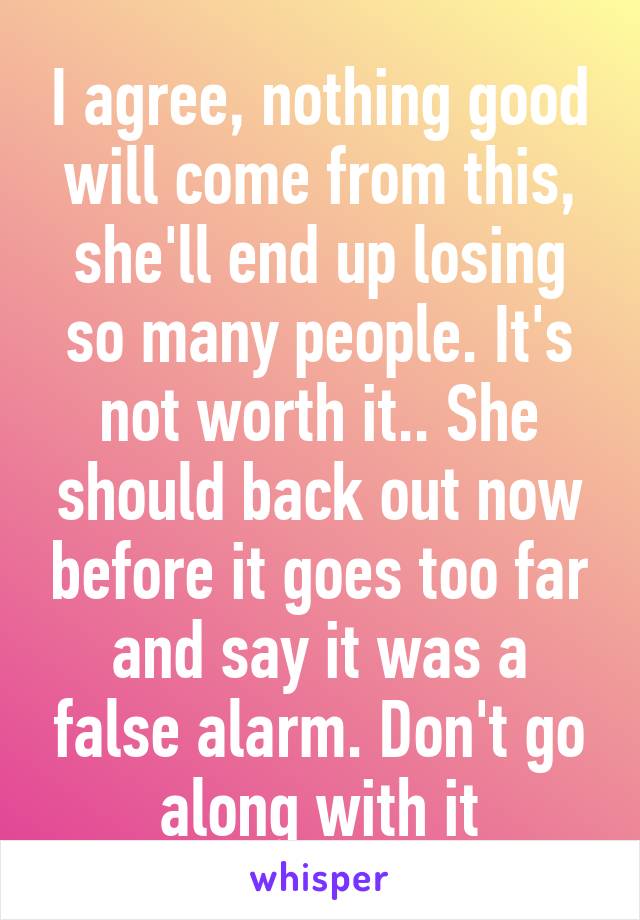 I agree, nothing good will come from this, she'll end up losing so many people. It's not worth it.. She should back out now before it goes too far and say it was a false alarm. Don't go along with it