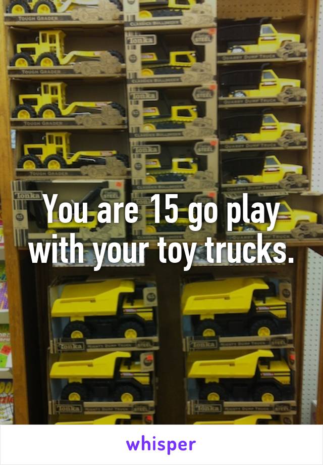 You are 15 go play with your toy trucks.