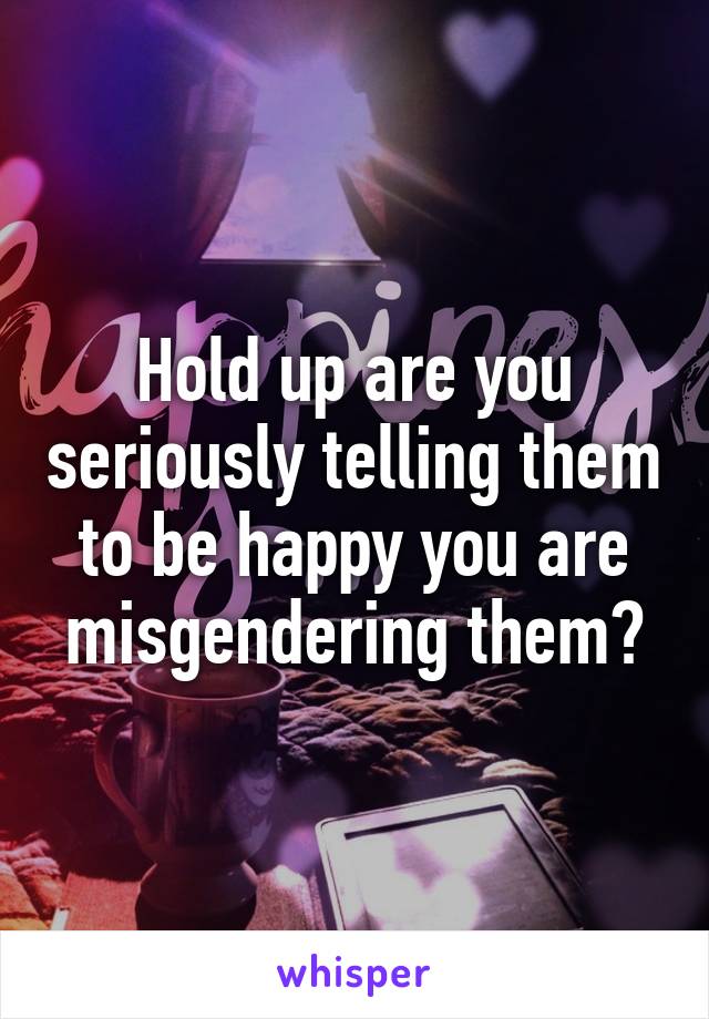 Hold up are you seriously telling them to be happy you are misgendering them?