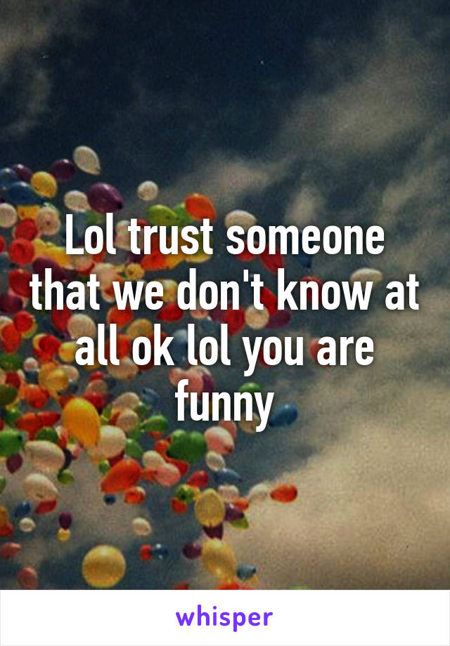 Lol trust someone that we don't know at all ok lol you are funny