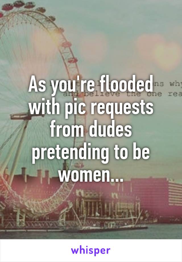 As you're flooded with pic requests from dudes pretending to be women...