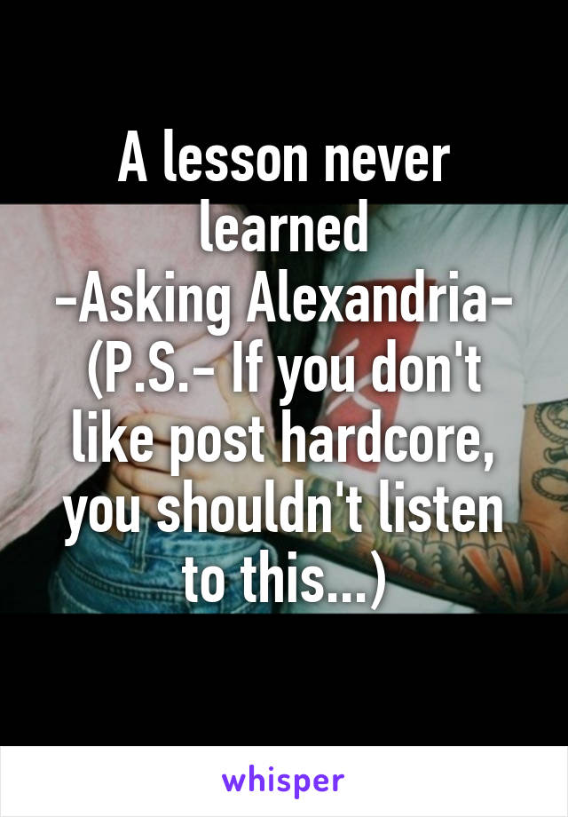 A lesson never learned
-Asking Alexandria-
(P.S.- If you don't like post hardcore, you shouldn't listen to this...)
