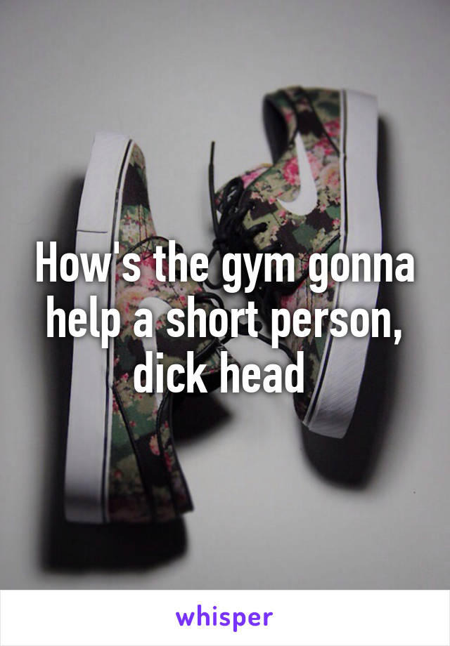 How's the gym gonna help a short person, dick head 