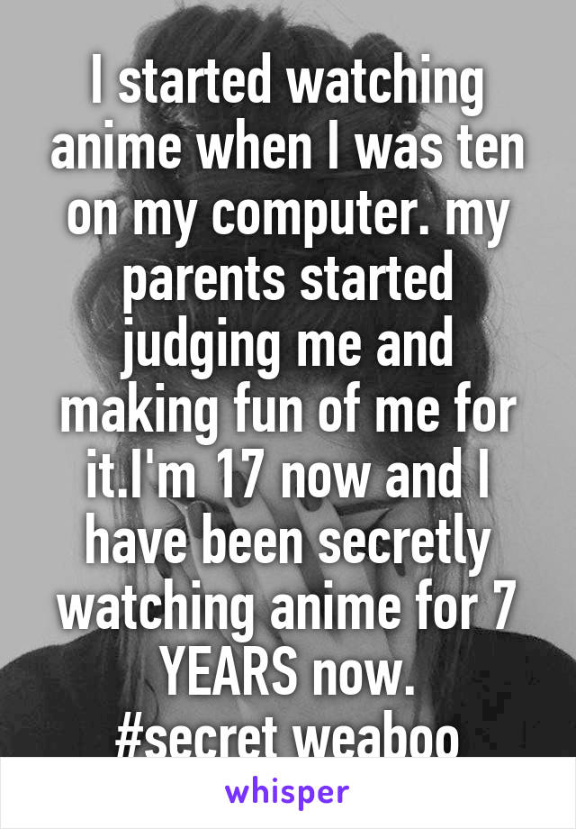 I started watching anime when I was ten on my computer. my parents started judging me and making fun of me for it.I'm 17 now and I have been secretly watching anime for 7 YEARS now.
#secret weaboo