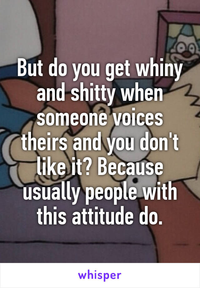 But do you get whiny and shitty when someone voices theirs and you don't like it? Because usually people with this attitude do.