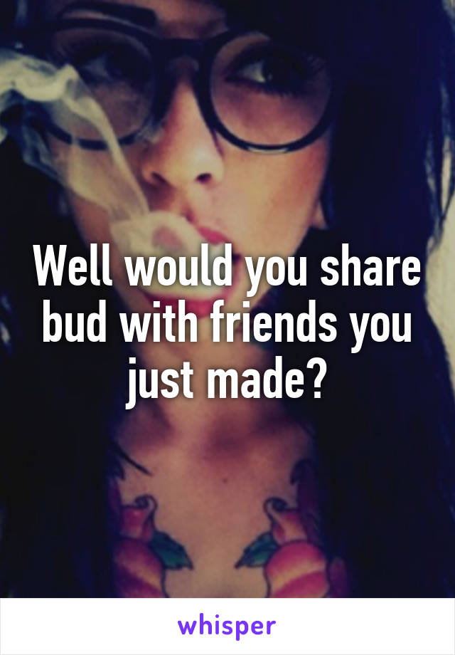 Well would you share bud with friends you just made?