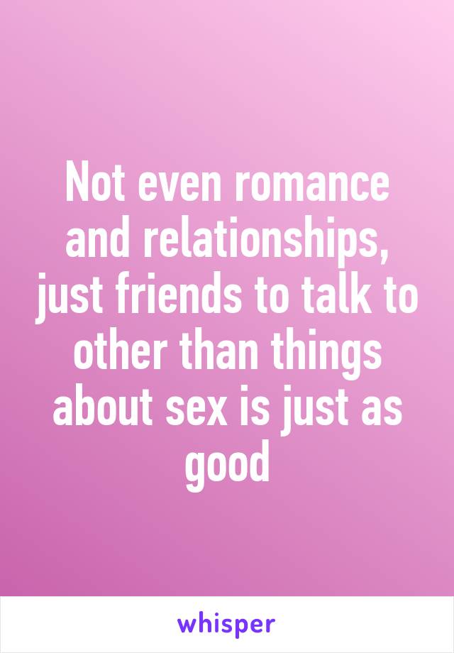 Not even romance and relationships, just friends to talk to other than things about sex is just as good