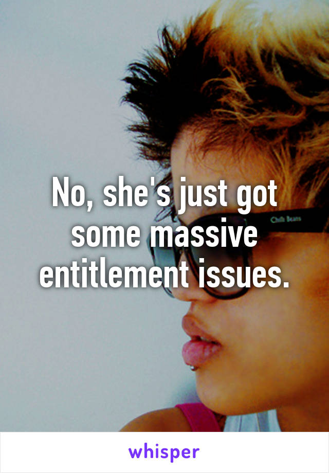 No, she's just got some massive entitlement issues.
