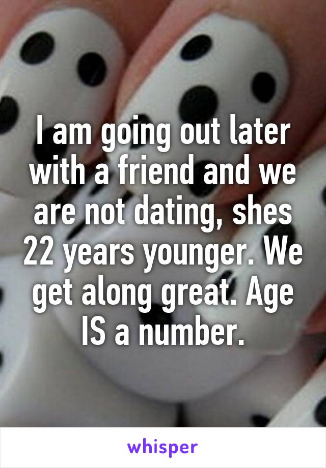 I am going out later with a friend and we are not dating, shes 22 years younger. We get along great. Age IS a number.