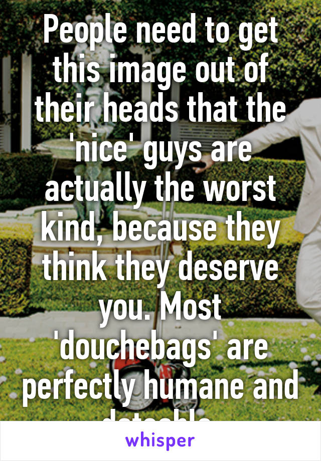 People need to get this image out of their heads that the 'nice' guys are actually the worst kind, because they think they deserve you. Most 'douchebags' are perfectly humane and dateable.