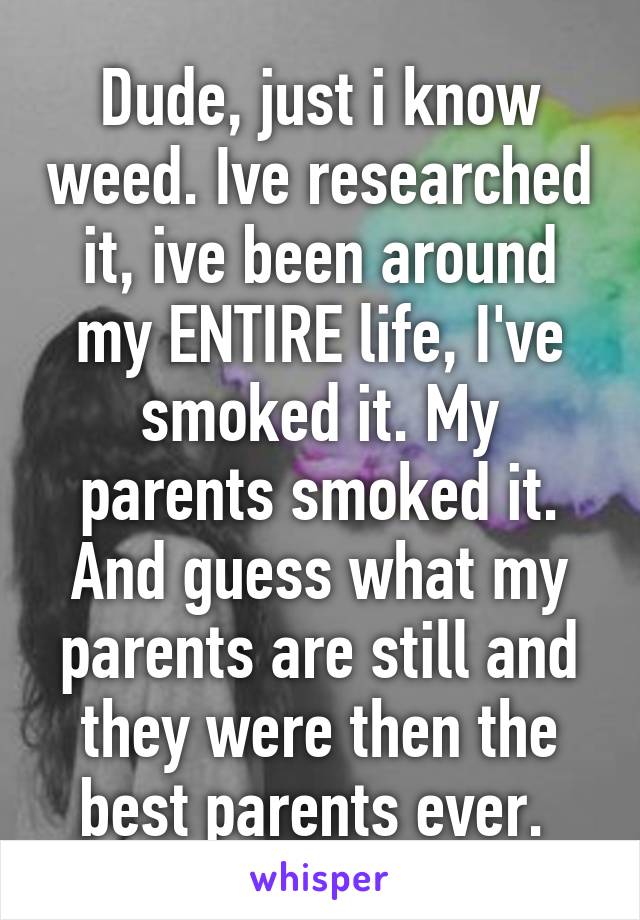 Dude, just i know weed. Ive researched it, ive been around my ENTIRE life, I've smoked it. My parents smoked it. And guess what my parents are still and they were then the best parents ever. 