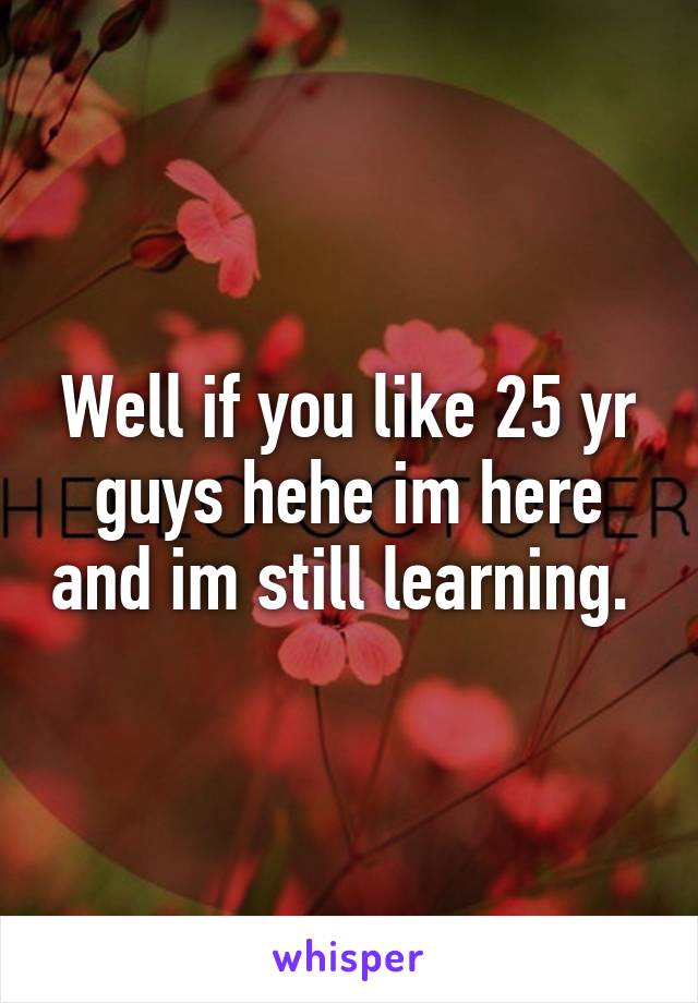 Well if you like 25 yr guys hehe im here and im still learning. 