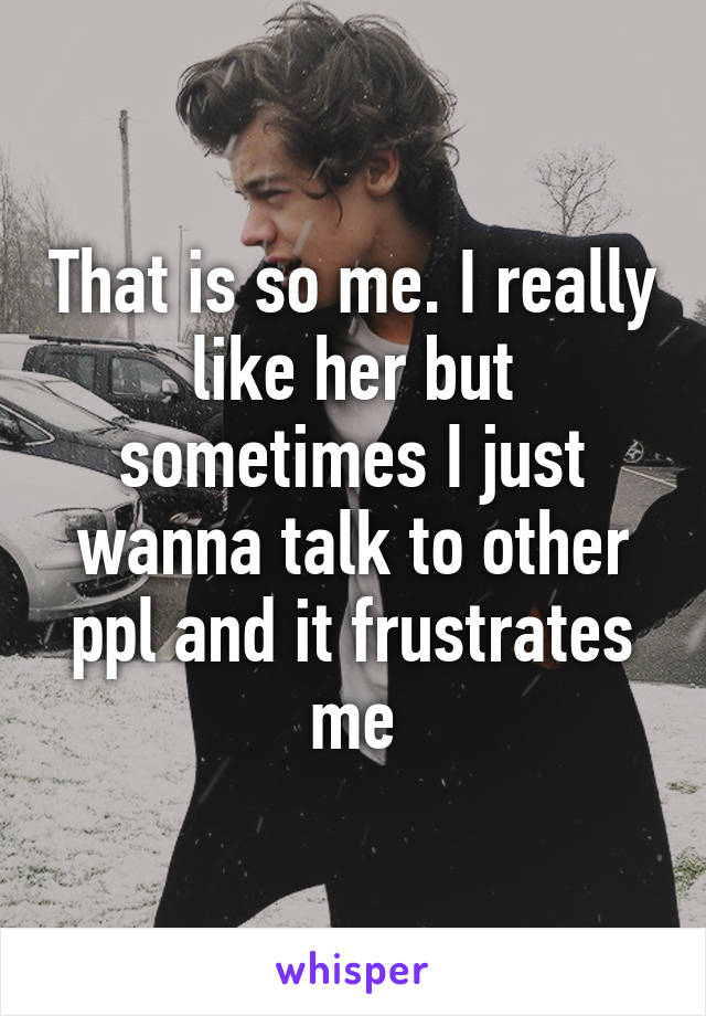 That is so me. I really like her but sometimes I just wanna talk to other ppl and it frustrates me