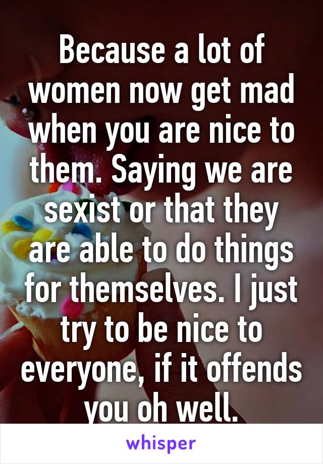 Because a lot of women now get mad when you are nice to them. Saying we are sexist or that they are able to do things for themselves. I just try to be nice to everyone, if it offends you oh well.