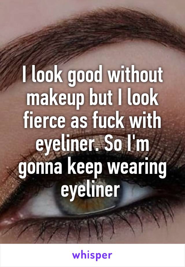 I look good without makeup but I look fierce as fuck with eyeliner. So I'm gonna keep wearing eyeliner 