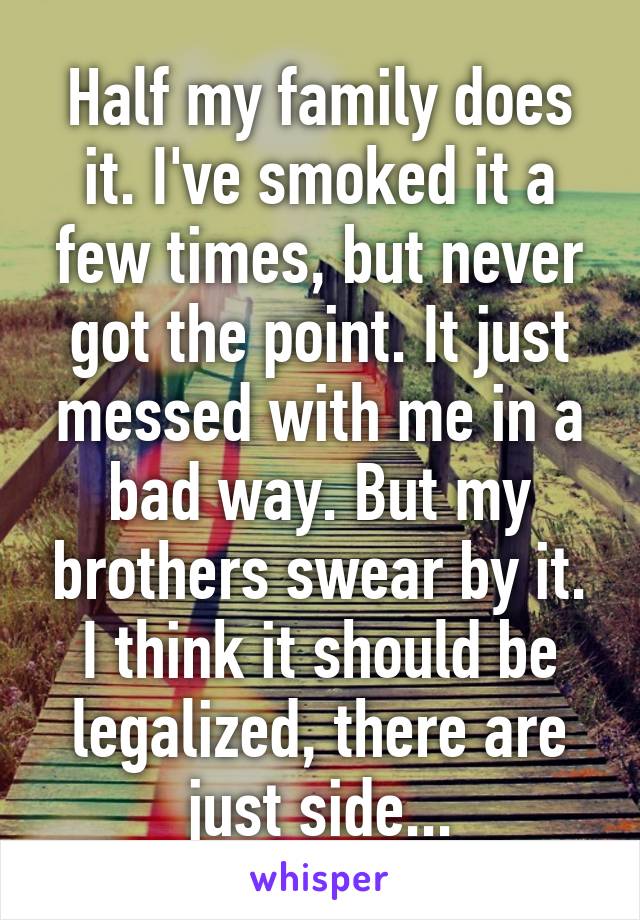 Half my family does it. I've smoked it a few times, but never got the point. It just messed with me in a bad way. But my brothers swear by it. I think it should be legalized, there are just side...