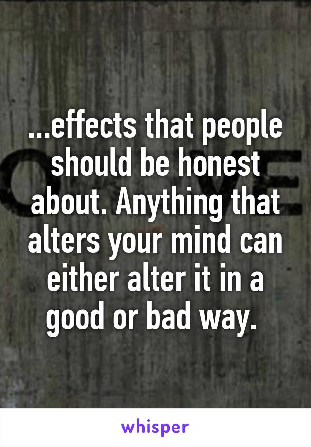 ...effects that people should be honest about. Anything that alters your mind can either alter it in a good or bad way. 