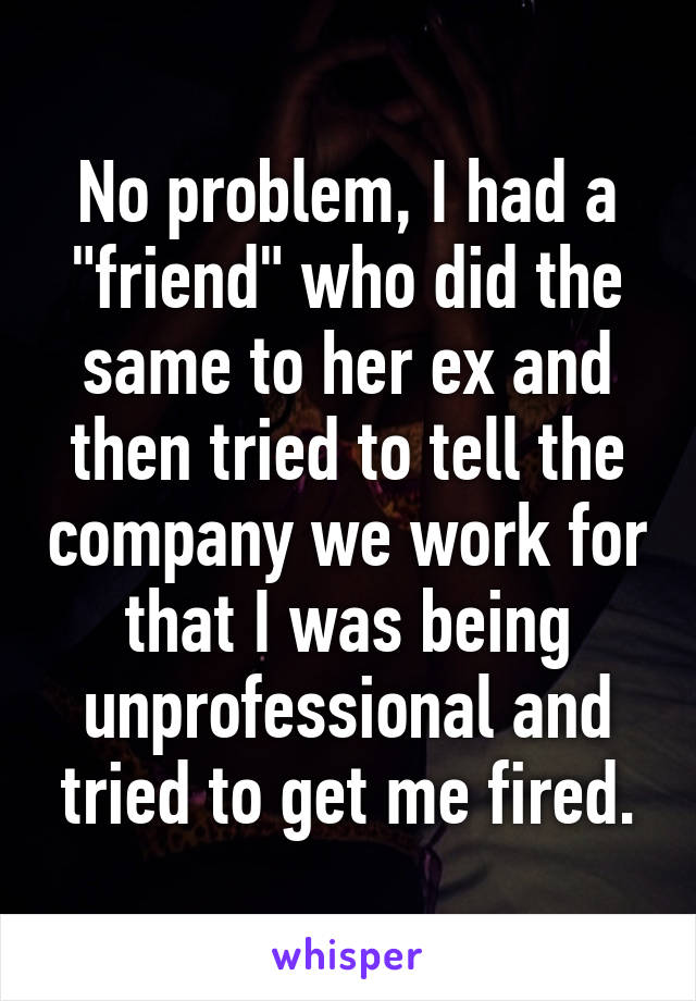 No problem, I had a "friend" who did the same to her ex and then tried to tell the company we work for that I was being unprofessional and tried to get me fired.