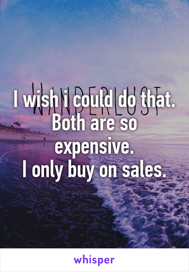 I wish i could do that.
Both are so expensive.
I only buy on sales.