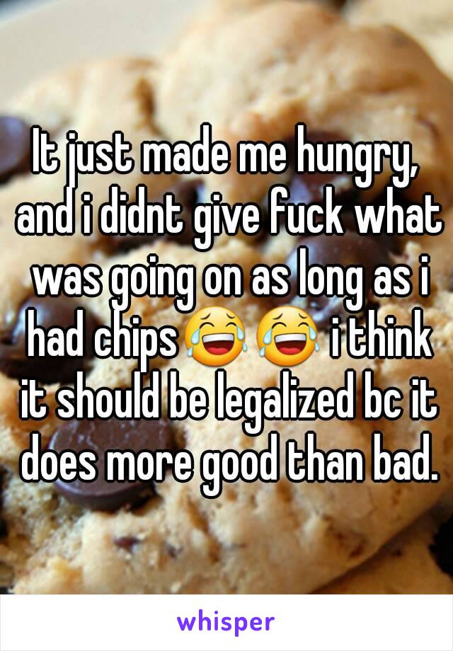 It just made me hungry, and i didnt give fuck what was going on as long as i had chips😂😂 i think it should be legalized bc it does more good than bad.